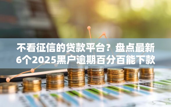不看征信的贷款平台？盘点最新6个2025黑户逾期百分百能下款的口子