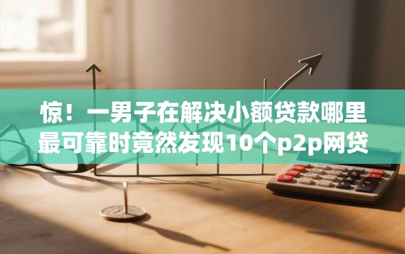 惊！一男子在解决小额贷款哪里最可靠时竟然发现10个p2p网贷平台，事后分享了出来