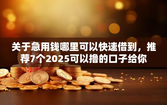 关于急用钱哪里可以快速借到，推荐7个2025可以撸的口子给你