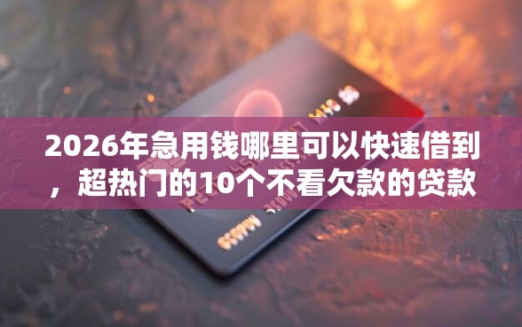 2026年急用钱哪里可以快速借到，超热门的10个不看欠款的贷款平台推荐