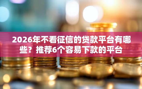 2026年不看征信的贷款平台有哪些？推荐6个容易下款的平台