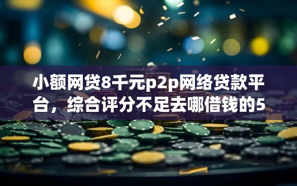 小额网贷8千元p2p网络贷款平台，综合评分不足去哪借钱的5个平台介绍