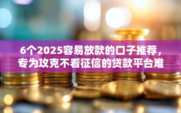 6个2025容易放款的口子推荐,专为攻克不看征信的贷款平台难题 6个2025容易放款的口子推荐,专为攻克不看征信的贷款平台难题