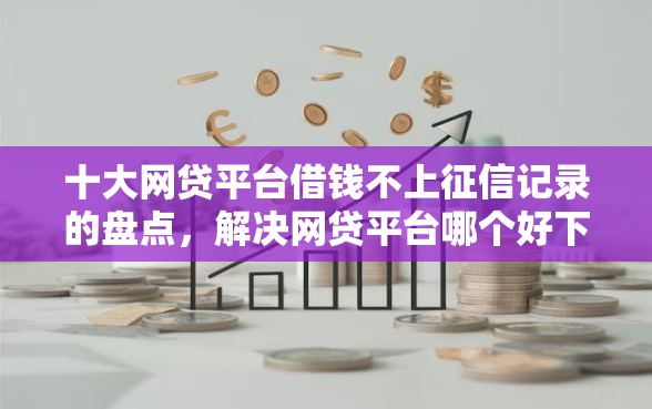 十大网贷平台借钱不上征信记录的盘点，解决网贷平台哪个好下款的问题