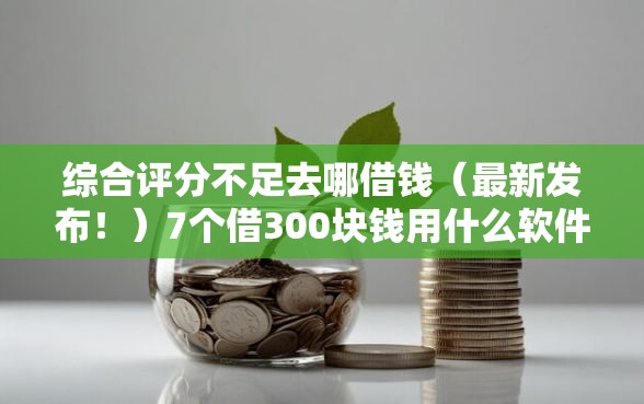 综合评分不足去哪借钱（最新发布！）7个借300块钱用什么软件