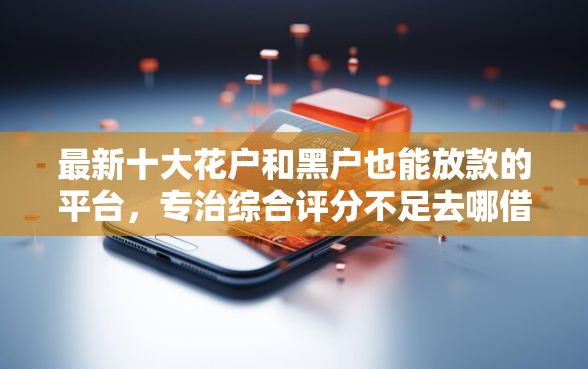 最新十大花户和黑户也能放款的平台,专治综合评分不足去哪借钱 最新十大花户和黑户也能放款的平台,专治综合评分不足去哪借钱