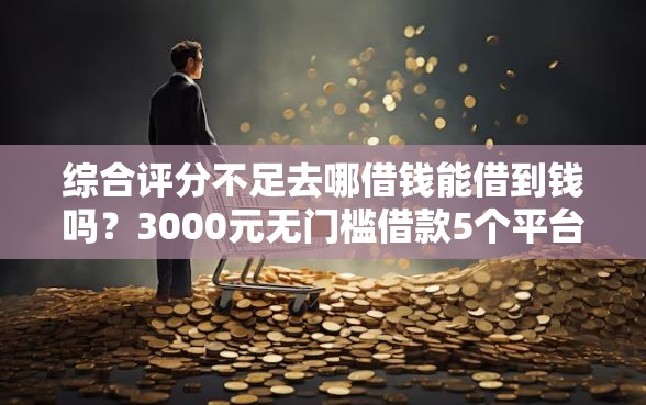 综合评分不足去哪借钱能借到钱吗?3000元无门槛借款5个平台推荐 综合评分不足去哪借钱能借到钱吗?3000元无门槛借款5个平台推荐