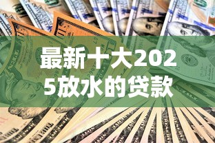 最新十大2025放水的贷款口子，专治哪个平台借钱最容易通过