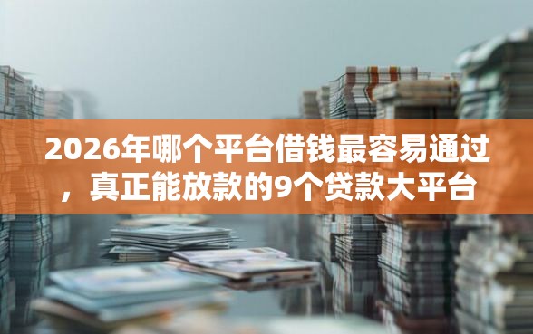 2026年哪个平台借钱最容易通过，真正能放款的9个贷款大平台推荐