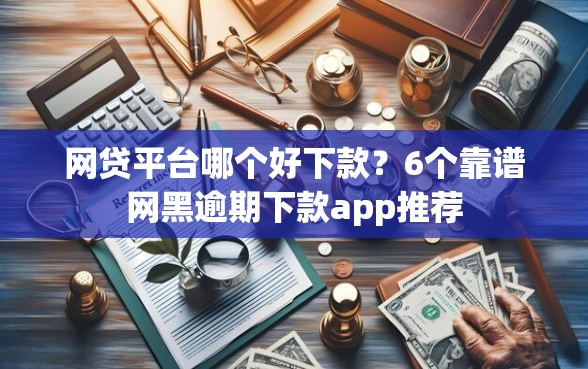 网贷平台哪个好下款？6个靠谱网黑逾期下款app推荐