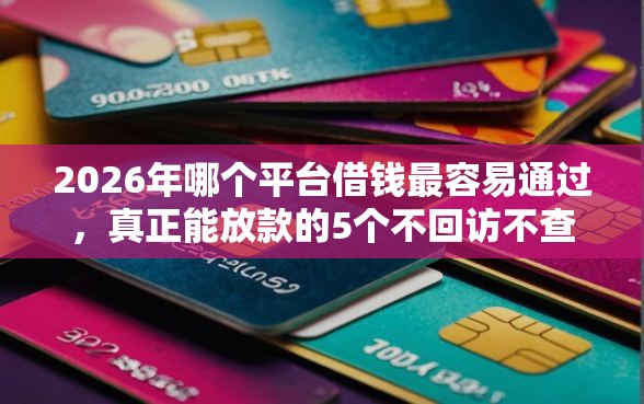 2026年哪个平台借钱最容易通过，真正能放款的5个不回访不查征信好下款的口子推荐