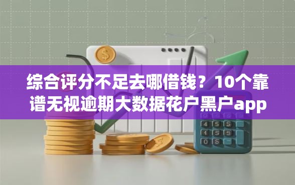 综合评分不足去哪借钱？10个靠谱无视逾期大数据花户黑户app推荐