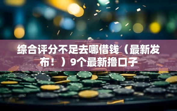 综合评分不足去哪借钱(最新发布!)9个最新撸口子 综合评分不足去哪借钱(最新发布!)9个最新撸口子