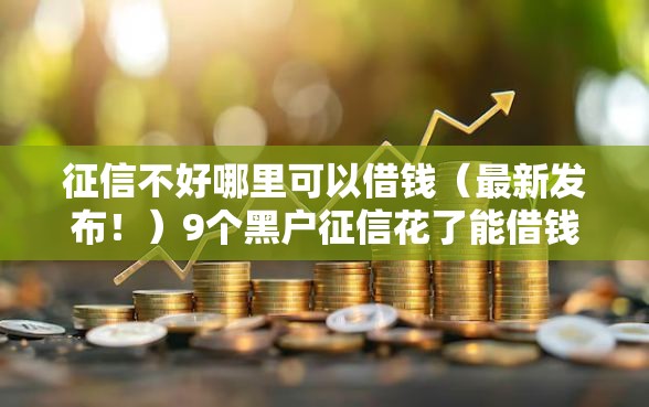 征信不好哪里可以借钱（最新发布！）9个黑户征信花了能借钱的平台