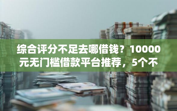 综合评分不足去哪借钱？10000元无门槛借款平台推荐，5个不看负债查询的app盘点