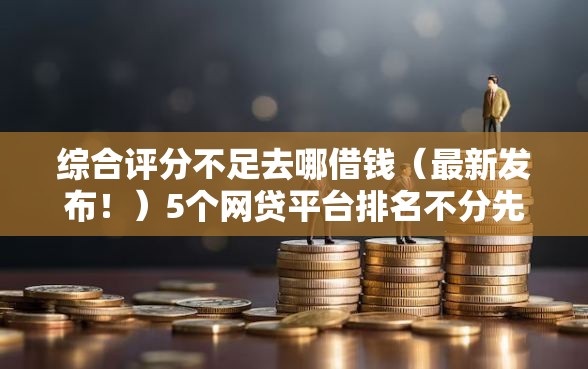 综合评分不足去哪借钱（最新发布！）5个网贷平台排名不分先后前100名