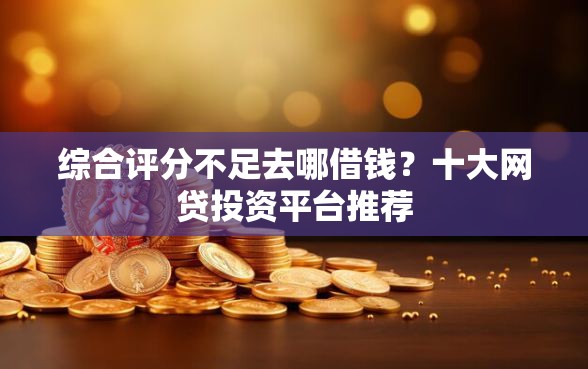 综合评分不足去哪借钱？十大网贷投资平台推荐