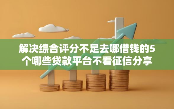 解决综合评分不足去哪借钱的5个哪些贷款平台不看征信分享 解决综合评分不足去哪借钱的5个哪些贷款平台不看征信分享