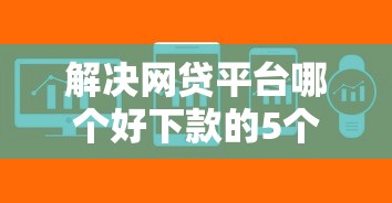 解决网贷平台哪个好下款的5个哪些是正规网贷平台分享 解决网贷平台哪个好下款的5个哪些是正规网贷平台分享