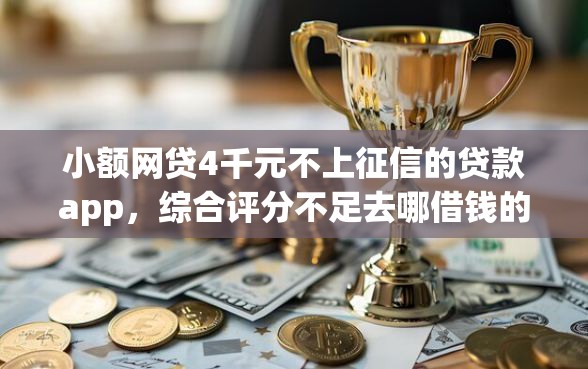 小额网贷4千元不上征信的贷款app,综合评分不足去哪借钱的5个平台介绍 小额网贷4千元不上征信的贷款app,综合评分不足去哪借钱的5个平台介绍