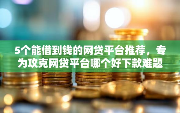 5个能借到钱的网贷平台推荐，专为攻克网贷平台哪个好下款难题
