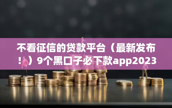 不看征信的贷款平台（最新发布！）9个黑口子必下款app2023