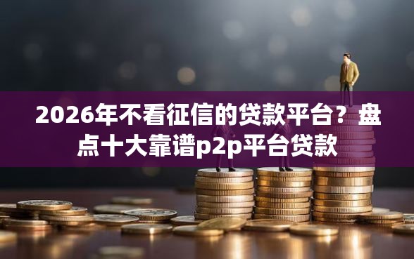 2026年不看征信的贷款平台?盘点十大靠谱p2p平台贷款 2026年不看征信的贷款平台?盘点十大靠谱p2p平台贷款