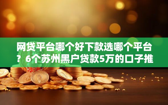 网贷平台哪个好下款选哪个平台？6个苏州黑户贷款5万的口子推荐