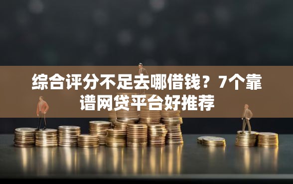 综合评分不足去哪借钱？7个靠谱网贷平台好推荐