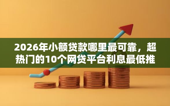 2026年小额贷款哪里最可靠，超热门的10个网贷平台利息最低推荐