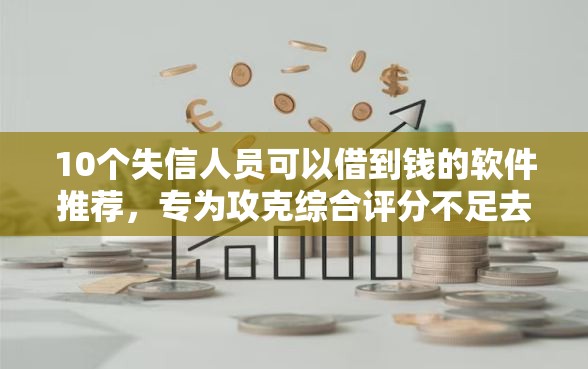 10个失信人员可以借到钱的软件推荐，专为攻克综合评分不足去哪借钱难题