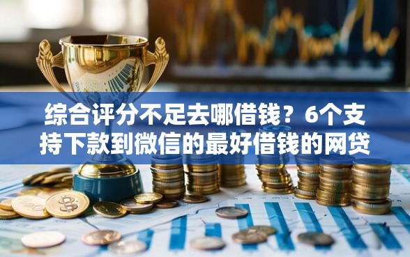 综合评分不足去哪借钱？6个支持下款到微信的最好借钱的网贷平台不看数据