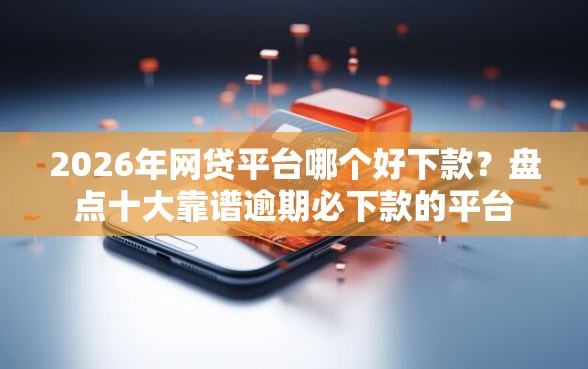 2026年网贷平台哪个好下款？盘点十大靠谱逾期必下款的平台