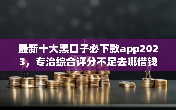 最新十大黑口子必下款app2023,专治综合评分不足去哪借钱 最新十大黑口子必下款app2023,专治综合评分不足去哪借钱