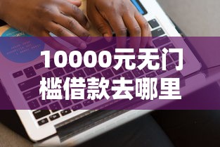 10000元无门槛借款去哪里?网贷平台哪个好下款看这6个平台 10000元无门槛借款去哪里?网贷平台哪个好下款看这6个平台