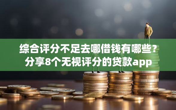 综合评分不足去哪借钱有哪些？分享8个无视评分的贷款app