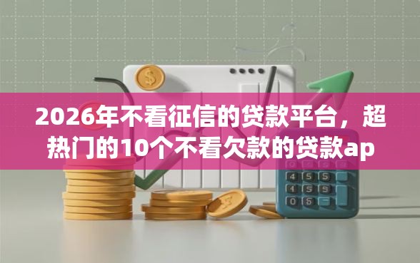 2026年不看征信的贷款平台，超热门的10个不看欠款的贷款app推荐