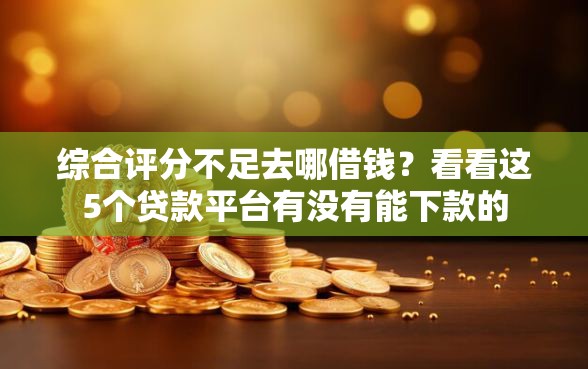 综合评分不足去哪借钱?看看这5个贷款平台有没有能下款的 综合评分不足去哪借钱?看看这5个贷款平台有没有能下款的