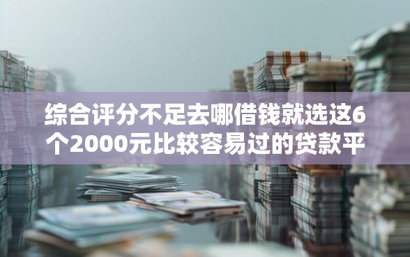 综合评分不足去哪借钱就选这6个2000元比较容易过的贷款平台