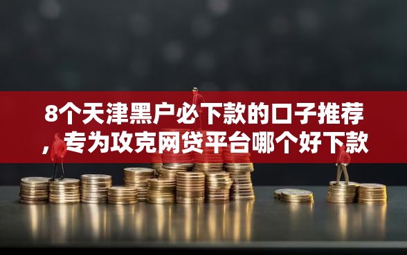 8个天津黑户必下款的口子推荐,专为攻克网贷平台哪个好下款难题 8个天津黑户必下款的口子推荐,专为攻克网贷平台哪个好下款难题