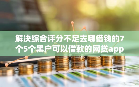 解决综合评分不足去哪借钱的7个5个黑户可以借款的网贷app分享