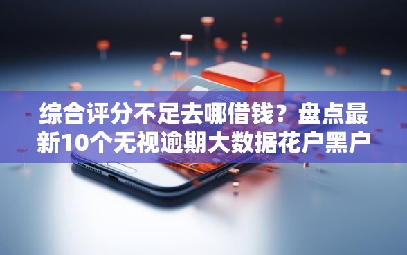 综合评分不足去哪借钱？盘点最新10个无视逾期大数据花户黑户平台