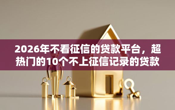 2026年不看征信的贷款平台，超热门的10个不上征信记录的贷款平台推荐