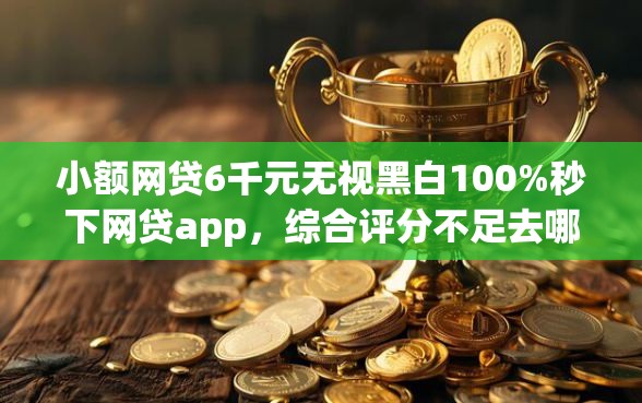 小额网贷6千元无视黑白100%秒下网贷app，综合评分不足去哪借钱的7个平台介绍
