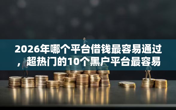 2026年哪个平台借钱最容易通过，超热门的10个黑户平台最容易借到钱推荐