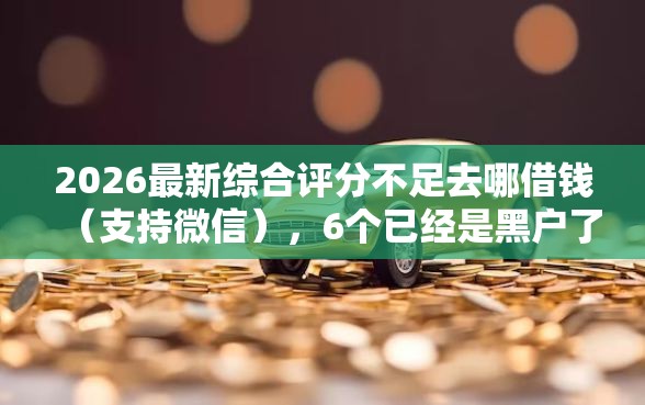 2026最新综合评分不足去哪借钱（支持微信），6个已经是黑户了还能借到钱的软件无私分享