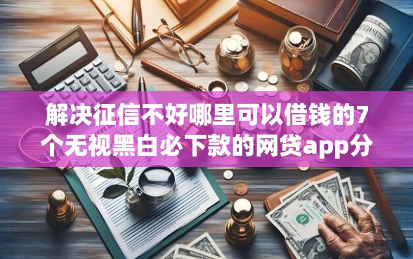 解决征信不好哪里可以借钱的7个无视黑白必下款的网贷app分享 解决征信不好哪里可以借钱的7个无视黑白必下款的网贷app分享