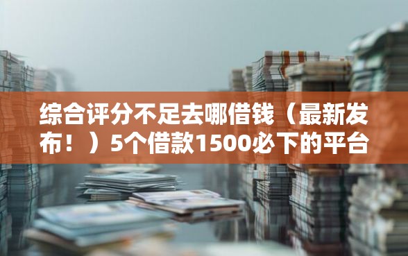 综合评分不足去哪借钱（最新发布！）5个借款1500必下的平台黑户