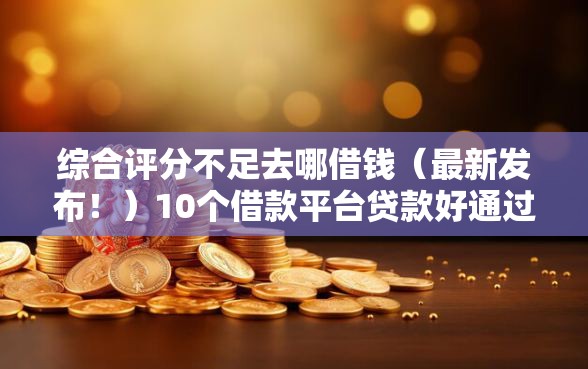 综合评分不足去哪借钱（最新发布！）10个借款平台贷款好通过