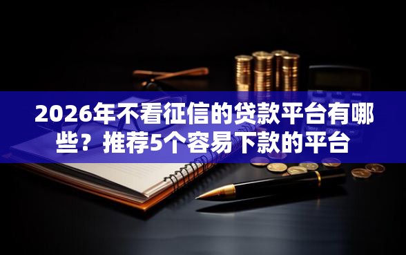 2026年不看征信的贷款平台有哪些？推荐5个容易下款的平台